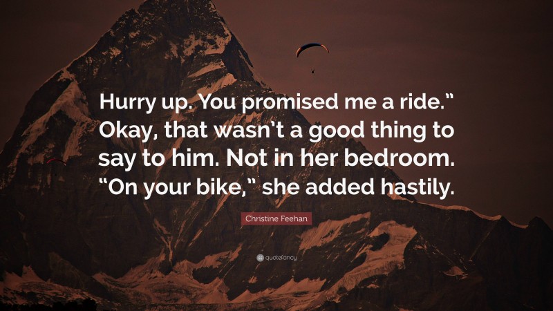 Christine Feehan Quote: “Hurry up. You promised me a ride.” Okay, that wasn’t a good thing to say to him. Not in her bedroom. “On your bike,” she added hastily.”