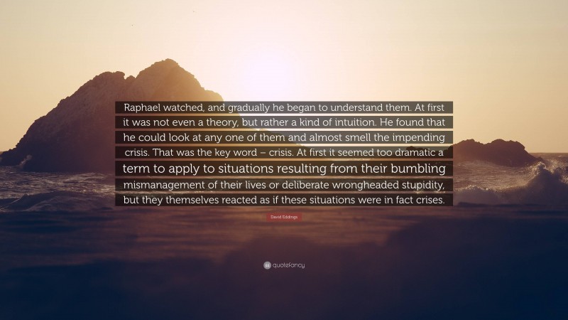 David Eddings Quote: “Raphael watched, and gradually he began to understand them. At first it was not even a theory, but rather a kind of intuition. He found that he could look at any one of them and almost smell the impending crisis. That was the key word – crisis. At first it seemed too dramatic a term to apply to situations resulting from their bumbling mismanagement of their lives or deliberate wrongheaded stupidity, but they themselves reacted as if these situations were in fact crises.”