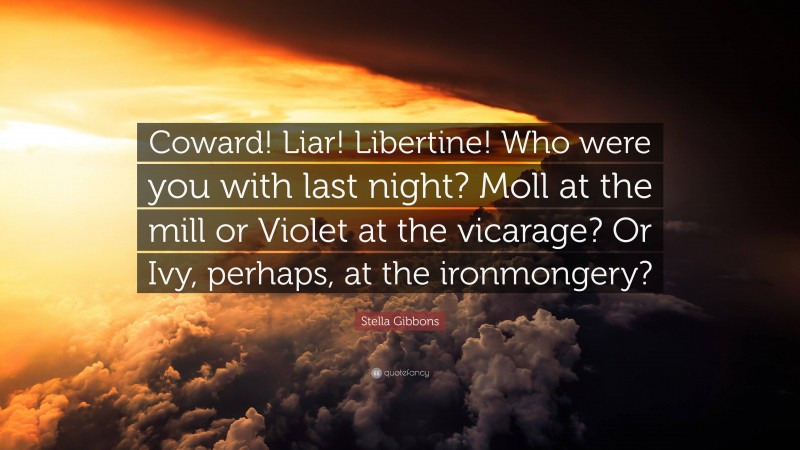 Stella Gibbons Quote: “Coward! Liar! Libertine! Who were you with last night? Moll at the mill or Violet at the vicarage? Or Ivy, perhaps, at the ironmongery?”