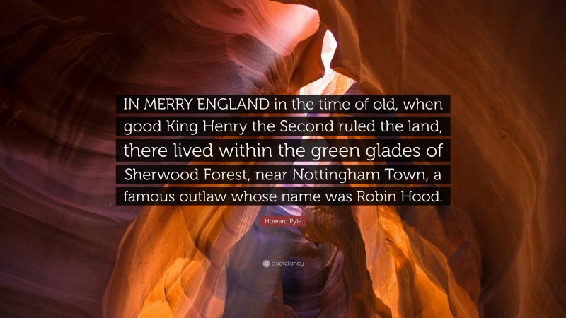 Howard Pyle Quote: “IN MERRY ENGLAND in the time of old, when good King Henry the Second ruled the land, there lived within the green glades of Sherwood Forest, near Nottingham Town, a famous outlaw whose name was Robin Hood.”