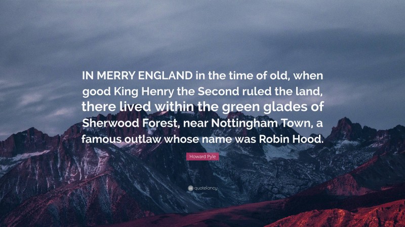 Howard Pyle Quote: “IN MERRY ENGLAND in the time of old, when good King Henry the Second ruled the land, there lived within the green glades of Sherwood Forest, near Nottingham Town, a famous outlaw whose name was Robin Hood.”