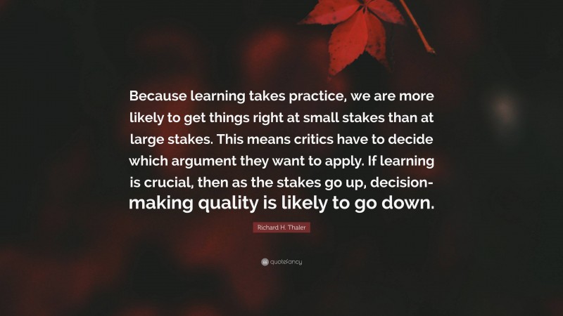 Richard H. Thaler Quote: “Because learning takes practice, we are more likely to get things right at small stakes than at large stakes. This means critics have to decide which argument they want to apply. If learning is crucial, then as the stakes go up, decision-making quality is likely to go down.”