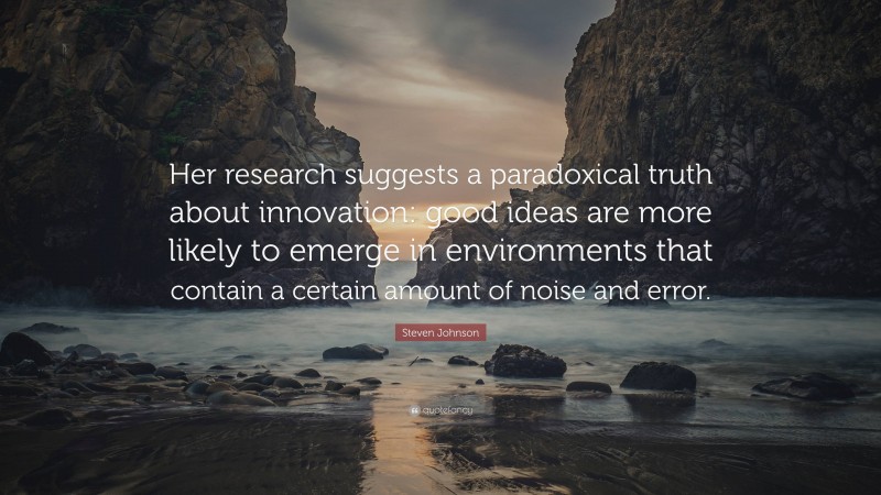 Steven Johnson Quote: “Her research suggests a paradoxical truth about innovation: good ideas are more likely to emerge in environments that contain a certain amount of noise and error.”