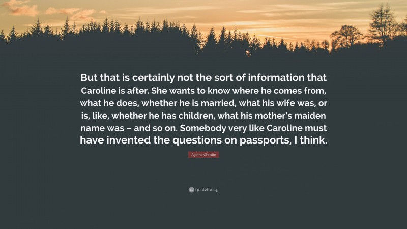 Agatha Christie Quote: “But that is certainly not the sort of information that Caroline is after. She wants to know where he comes from, what he does, whether he is married, what his wife was, or is, like, whether he has children, what his mother’s maiden name was – and so on. Somebody very like Caroline must have invented the questions on passports, I think.”