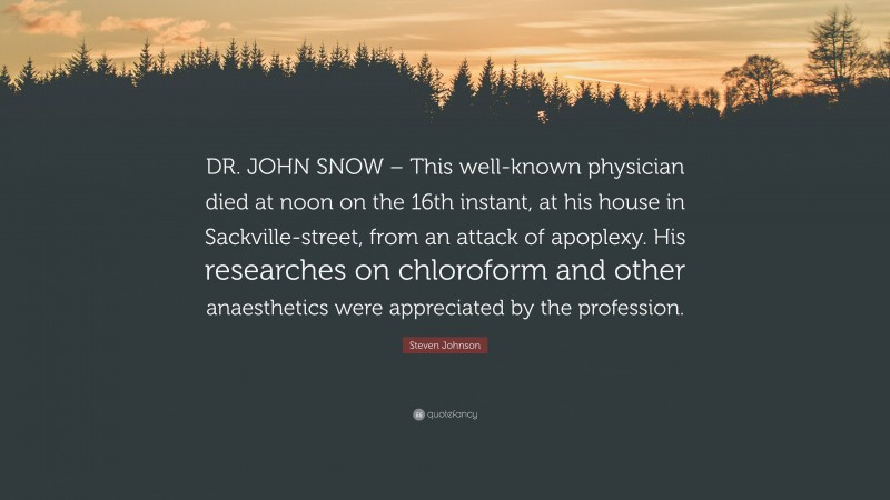 Steven Johnson Quote: “DR. JOHN SNOW – This well-known physician died at noon on the 16th instant, at his house in Sackville-street, from an attack of apoplexy. His researches on chloroform and other anaesthetics were appreciated by the profession.”