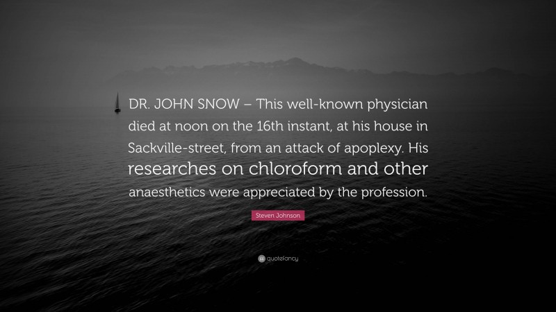 Steven Johnson Quote: “DR. JOHN SNOW – This well-known physician died at noon on the 16th instant, at his house in Sackville-street, from an attack of apoplexy. His researches on chloroform and other anaesthetics were appreciated by the profession.”