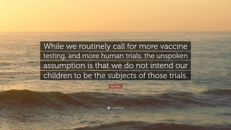 Eula Biss Quote: “While we routinely call for more vaccine testing, and more human trials, the unspoken assumption is that we do not intend our children to be the subjects of those trials.”