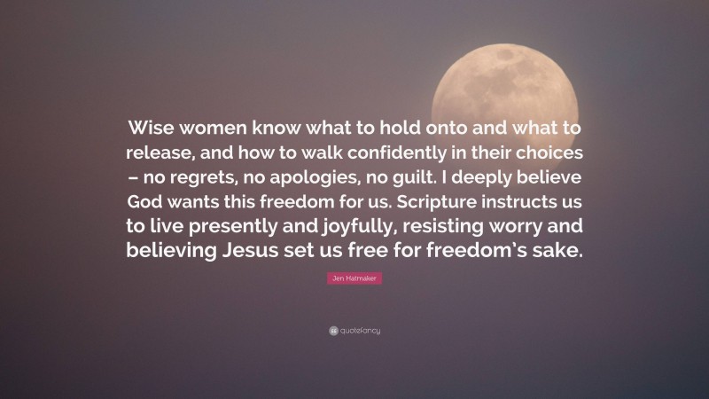 Jen Hatmaker Quote: “Wise women know what to hold onto and what to release, and how to walk confidently in their choices – no regrets, no apologies, no guilt. I deeply believe God wants this freedom for us. Scripture instructs us to live presently and joyfully, resisting worry and believing Jesus set us free for freedom’s sake.”