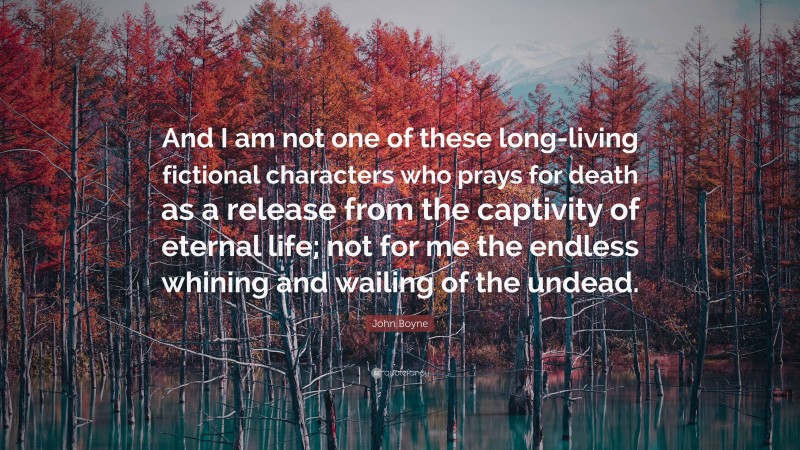 John Boyne Quote: “And I am not one of these long-living fictional characters who prays for death as a release from the captivity of eternal life; not for me the endless whining and wailing of the undead.”