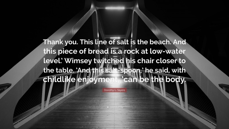 Dorothy L. Sayers Quote: “Thank you. This line of salt is the beach. And this piece of bread is a rock at low-water level.’ Wimsey twitched his chair closer to the table. ‘And this salt-spoon,’ he said, with childlike enjoyment, ’can be the body.”