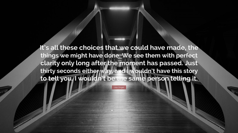 Lisa Unger Quote: “It’s all these choices that we could have made, the things we might have done. We see them with perfect clarity only long after the moment has passed. Just thirty seconds either way, and I wouldn’t have this story to tell you. I wouldn’t be the same person telling it.”