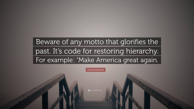 Gloria Steinem Quote: “Beware of any motto that glorifies the past. It’s code for restoring hierarchy. For example: “Make America great again.”