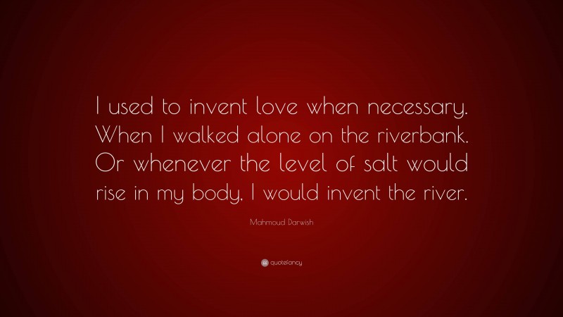 Mahmoud Darwish Quote: “I used to invent love when necessary. When I walked alone on the riverbank. Or whenever the level of salt would rise in my body, I would invent the river.”