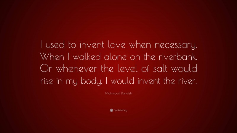 Mahmoud Darwish Quote: “I used to invent love when necessary. When I walked alone on the riverbank. Or whenever the level of salt would rise in my body, I would invent the river.”