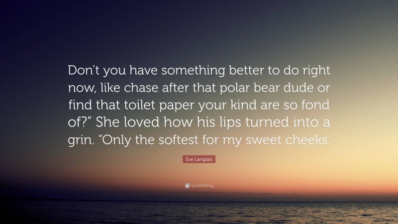 Eve Langlais Quote: “Don’t you have something better to do right now, like chase after that polar bear dude or find that toilet paper your kind are so fond of?” She loved how his lips turned into a grin. “Only the softest for my sweet cheeks.”