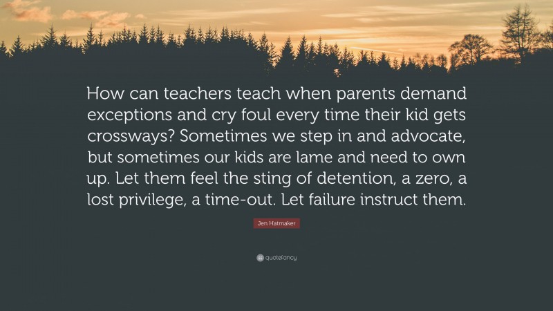 Jen Hatmaker Quote: “How can teachers teach when parents demand exceptions and cry foul every time their kid gets crossways? Sometimes we step in and advocate, but sometimes our kids are lame and need to own up. Let them feel the sting of detention, a zero, a lost privilege, a time-out. Let failure instruct them.”