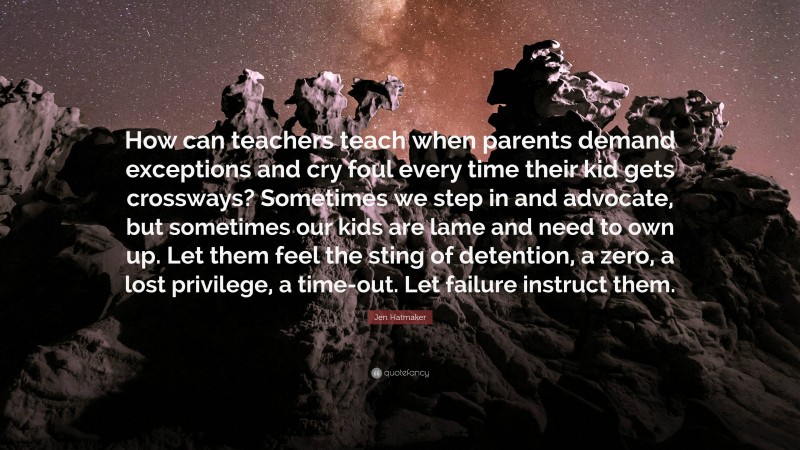 Jen Hatmaker Quote: “How can teachers teach when parents demand exceptions and cry foul every time their kid gets crossways? Sometimes we step in and advocate, but sometimes our kids are lame and need to own up. Let them feel the sting of detention, a zero, a lost privilege, a time-out. Let failure instruct them.”