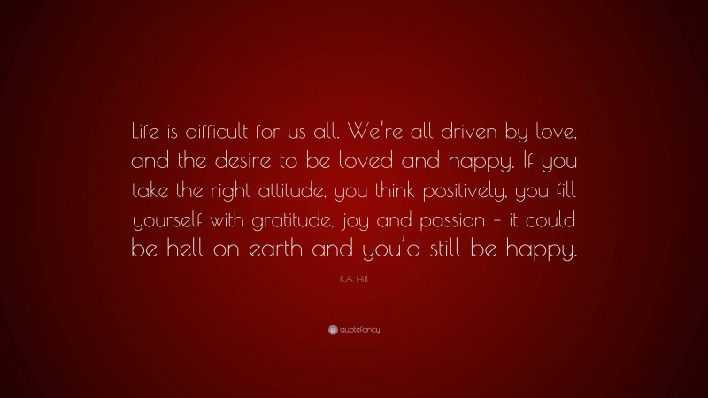 K.A. Hill Quote: “Life is difficult for us all. We’re all driven by love, and the desire to be loved and happy. If you take the right attitude, you think positively, you fill yourself with gratitude, joy and passion – it could be hell on earth and you’d still be happy.”
