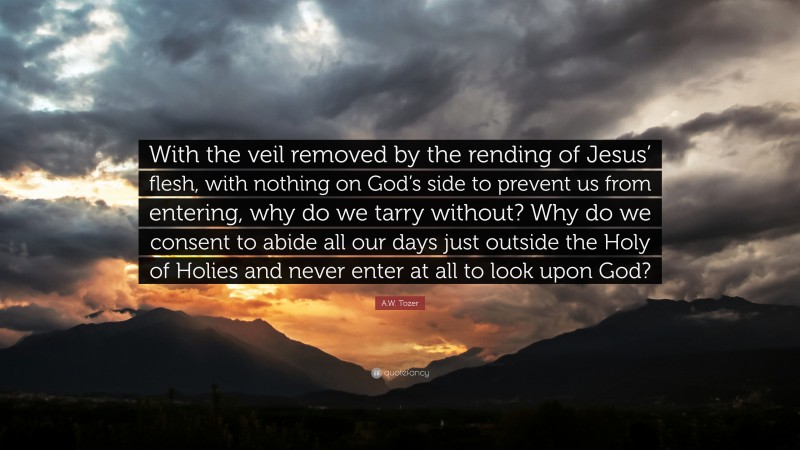 A.W. Tozer Quote: “With the veil removed by the rending of Jesus’ flesh, with nothing on God’s side to prevent us from entering, why do we tarry without? Why do we consent to abide all our days just outside the Holy of Holies and never enter at all to look upon God?”