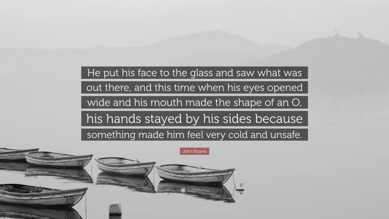 John Boyne Quote: “He put his face to the glass and saw what was out there, and this time when his eyes opened wide and his mouth made the shape of an O, his hands stayed by his sides because something made him feel very cold and unsafe.”