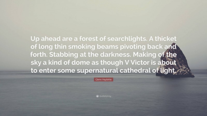 Glenn Haybittle Quote: “Up ahead are a forest of searchlights. A thicket of long thin smoking beams pivoting back and forth. Stabbing at the darkness. Making of the sky a kind of dome as though V Victor is about to enter some supernatural cathedral of light.”