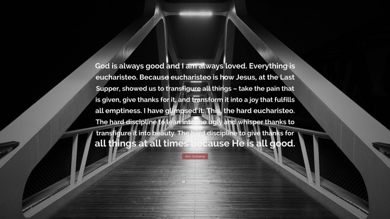 Ann Voskamp Quote: “God is always good and I am always loved. Everything is eucharisteo. Because eucharisteo is how Jesus, at the Last Supper, showed us to transfigure all things – take the pain that is given, give thanks for it, and transform it into a joy that fulfills all emptiness. I have glimpsed it: This, the hard eucharisteo. The hard discipline to lean into the ugly and whisper thanks to transfigure it into beauty. The hard discipline to give thanks for all things at all times because He is all good.”