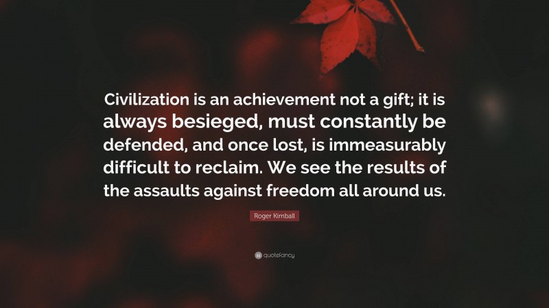Roger Kimball Quote: “Civilization is an achievement not a gift; it is always besieged, must constantly be defended, and once lost, is immeasurably difficult to reclaim. We see the results of the assaults against freedom all around us.”