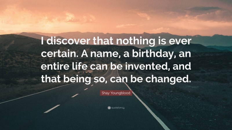 Shay Youngblood Quote: “I discover that nothing is ever certain. A name, a birthday, an entire life can be invented, and that being so, can be changed.”