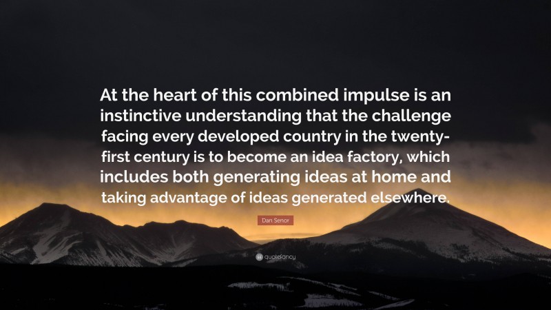 Dan Senor Quote: “At the heart of this combined impulse is an instinctive understanding that the challenge facing every developed country in the twenty-first century is to become an idea factory, which includes both generating ideas at home and taking advantage of ideas generated elsewhere.”