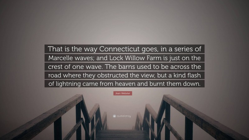 Jean Webster Quote: “That is the way Connecticut goes, in a series of Marcelle waves; and Lock Willow Farm is just on the crest of one wave. The barns used to be across the road where they obstructed the view, but a kind flash of lightning came from heaven and burnt them down.”