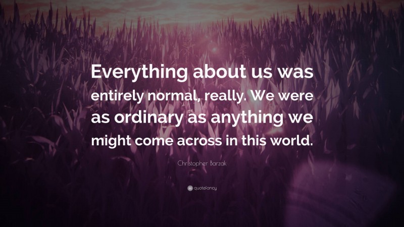 Christopher Barzak Quote: “Everything about us was entirely normal, really. We were as ordinary as anything we might come across in this world.”