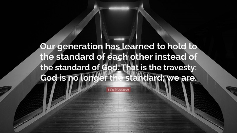 Mike Huckabee Quote: “Our generation has learned to hold to the standard of each other instead of the standard of God. That is the travesty: God is no longer the standard; we are.”