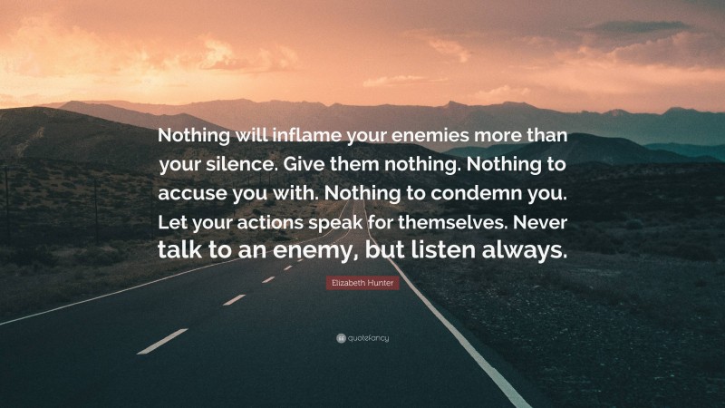 Elizabeth Hunter Quote: “Nothing will inflame your enemies more than your silence. Give them nothing. Nothing to accuse you with. Nothing to condemn you. Let your actions speak for themselves. Never talk to an enemy, but listen always.”