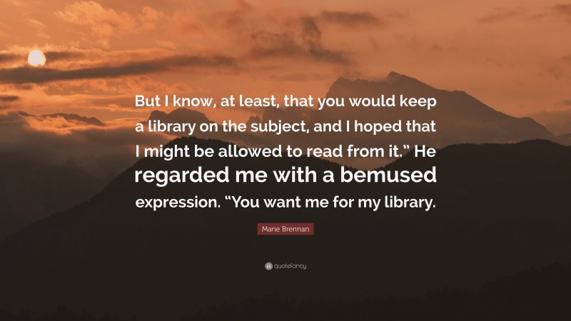 Marie Brennan Quote: “But I know, at least, that you would keep a library on the subject, and I hoped that I might be allowed to read from it.” He regarded me with a bemused expression. “You want me for my library.”