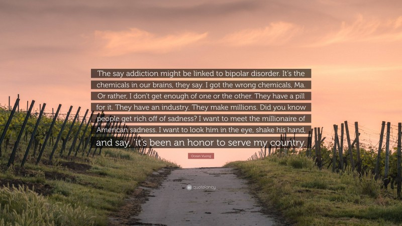 Ocean Vuong Quote: “The say addiction might be linked to bipolar disorder. It’s the chemicals in our brains, they say. I got the wrong chemicals, Ma. Or rather, I don’t get enough of one or the other. They have a pill for it. They have an industry. They make millions. Did you know people get rich off of sadness? I want to meet the millionaire of American sadness. I want to look him in the eye, shake his hand, and say, ’it’s been an honor to serve my country.”