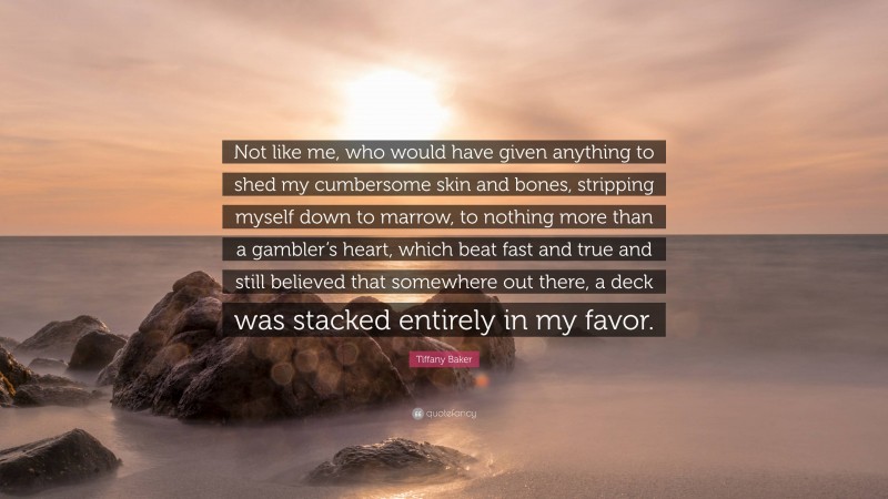 Tiffany Baker Quote: “Not like me, who would have given anything to shed my cumbersome skin and bones, stripping myself down to marrow, to nothing more than a gambler’s heart, which beat fast and true and still believed that somewhere out there, a deck was stacked entirely in my favor.”
