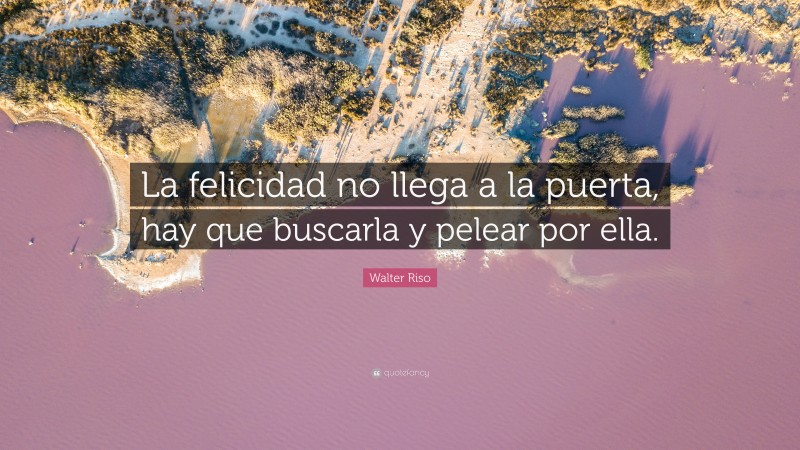 Walter Riso Quote: “La felicidad no llega a la puerta, hay que buscarla y pelear por ella.”