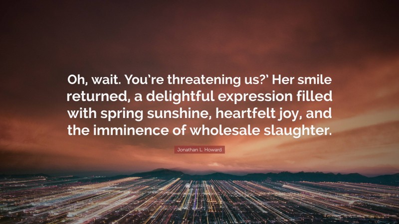 Jonathan L. Howard Quote: “Oh, wait. You’re threatening us?’ Her smile returned, a delightful expression filled with spring sunshine, heartfelt joy, and the imminence of wholesale slaughter.”