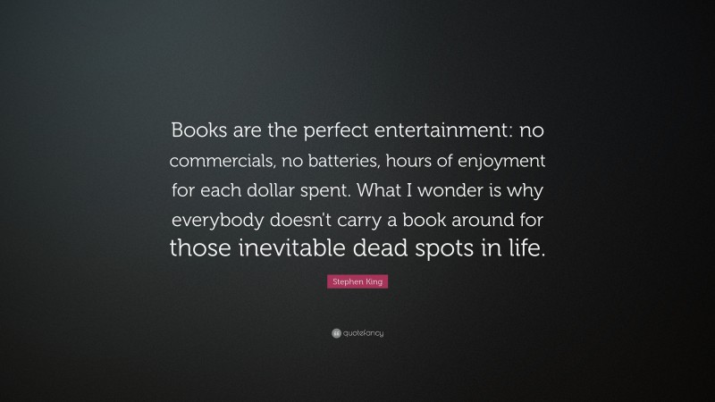 Stephen King Quote: “Books are the perfect entertainment: no commercials, no batteries, hours of enjoyment for each dollar spent. What I wonder is why everybody doesn’t carry a book around for those inevitable dead spots in life.”