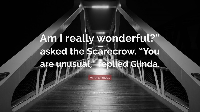 Anonymous Quote: “Am I really wonderful?” asked the Scarecrow. “You are unusual,” replied Glinda.”