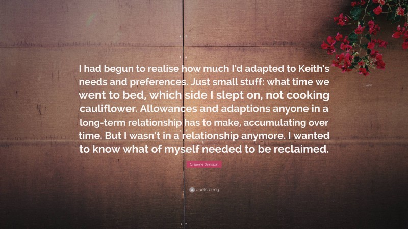 Graeme Simsion Quote: “I had begun to realise how much I’d adapted to Keith’s needs and preferences. Just small stuff: what time we went to bed, which side I slept on, not cooking cauliflower. Allowances and adaptions anyone in a long-term relationship has to make, accumulating over time. But I wasn’t in a relationship anymore. I wanted to know what of myself needed to be reclaimed.”