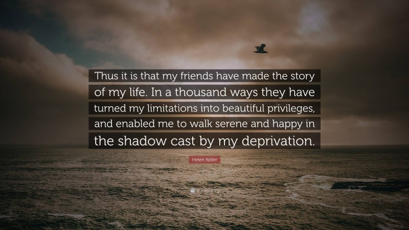 Helen Keller Quote: “Thus it is that my friends have made the story of my life. In a thousand ways they have turned my limitations into beautiful privileges, and enabled me to walk serene and happy in the shadow cast by my deprivation.”