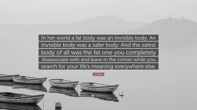 Jes Baker Quote: “In her world a fat body was an invisible body. An invisible body was a safer body. And the safest body of all was the fat one you completely disassociate with and leave in the corner while you search for your life’s meaning everywhere else.”