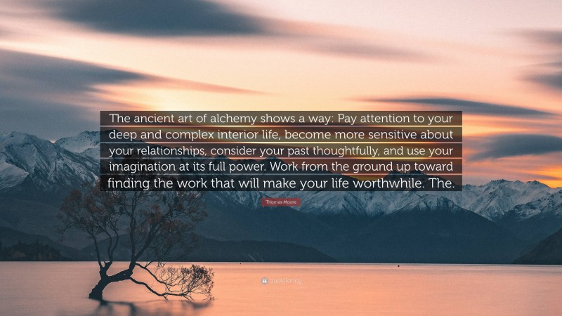 Thomas Moore Quote: “The ancient art of alchemy shows a way: Pay attention to your deep and complex interior life, become more sensitive about your relationships, consider your past thoughtfully, and use your imagination at its full power. Work from the ground up toward finding the work that will make your life worthwhile. The.”