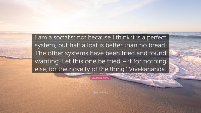 Jawaharlal Nehru Quote: “I am a socialist not because I think it is a perfect system, but half a loaf is better than no bread. The other systems have been tried and found wanting. Let this one be tried – if for nothing else, for the novelty of the thing.’ Vivekananda.”