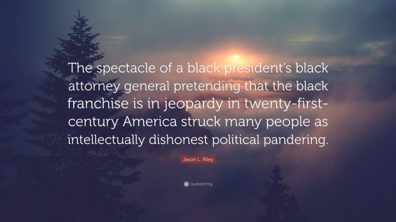 Jason L. Riley Quote: “The spectacle of a black president’s black attorney general pretending that the black franchise is in jeopardy in twenty-first-century America struck many people as intellectually dishonest political pandering.”