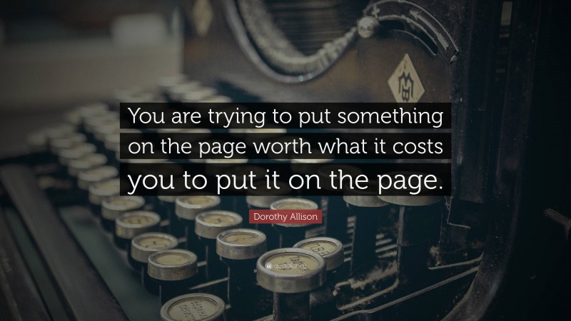 Dorothy Allison Quote: “You are trying to put something on the page worth what it costs you to put it on the page.”
