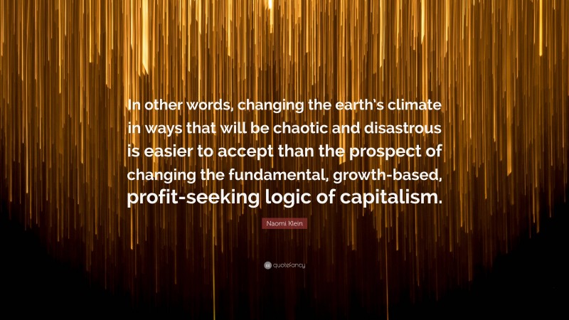 Naomi Klein Quote: “In other words, changing the earth’s climate in ways that will be chaotic and disastrous is easier to accept than the prospect of changing the fundamental, growth-based, profit-seeking logic of capitalism.”