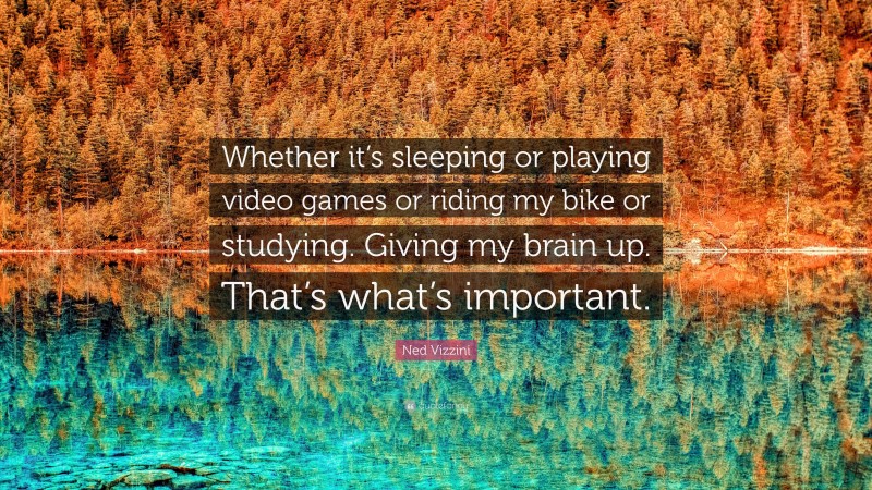 Ned Vizzini Quote: “Whether it’s sleeping or playing video games or riding my bike or studying. Giving my brain up. That’s what’s important.”