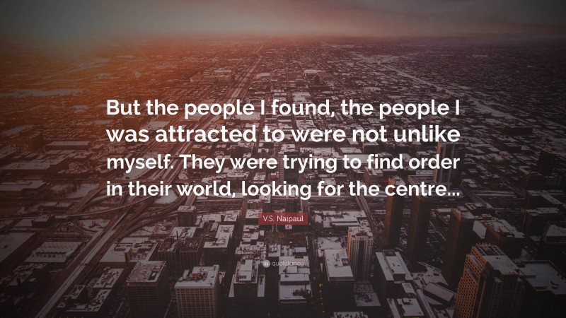 V.S. Naipaul Quote: “But the people I found, the people I was attracted to were not unlike myself. They were trying to find order in their world, looking for the centre...”